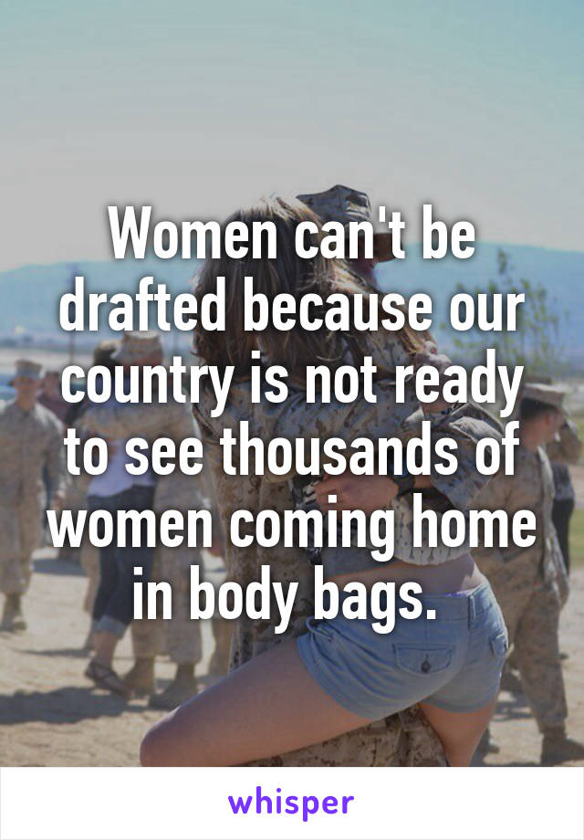 Women can't be drafted because our country is not ready to see thousands of women coming home in body bags. 