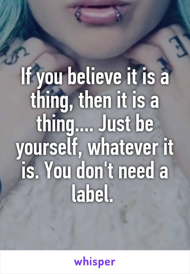 If you believe it is a thing, then it is a thing.... Just be yourself, whatever it is. You don't need a label. 