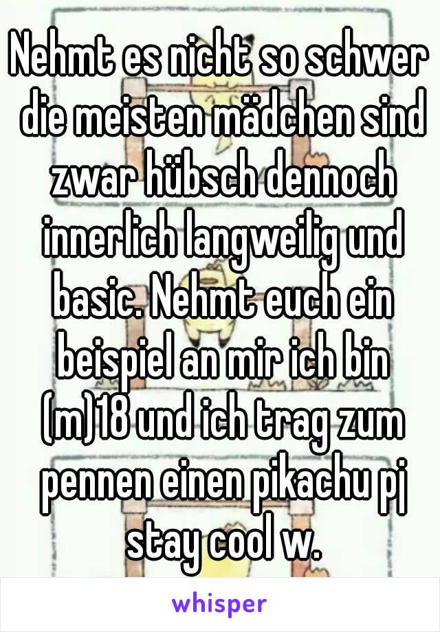 Nehmt es nicht so schwer die meisten mädchen sind zwar hübsch dennoch innerlich langweilig und basic. Nehmt euch ein beispiel an mir ich bin (m)18 und ich trag zum pennen einen pikachu pj stay cool w.