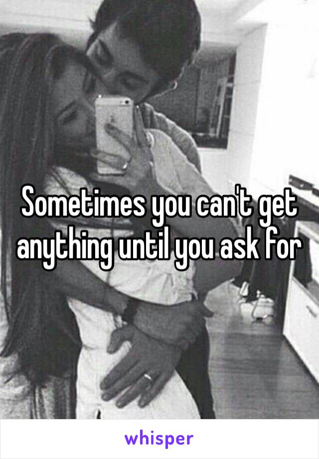 Sometimes you can't get anything until you ask for 