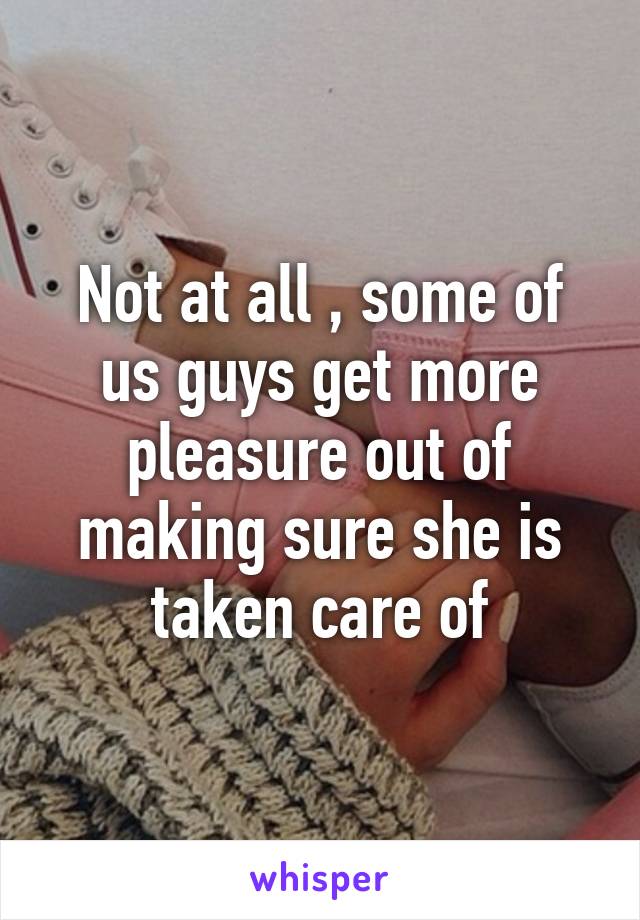 Not at all , some of us guys get more pleasure out of making sure she is taken care of