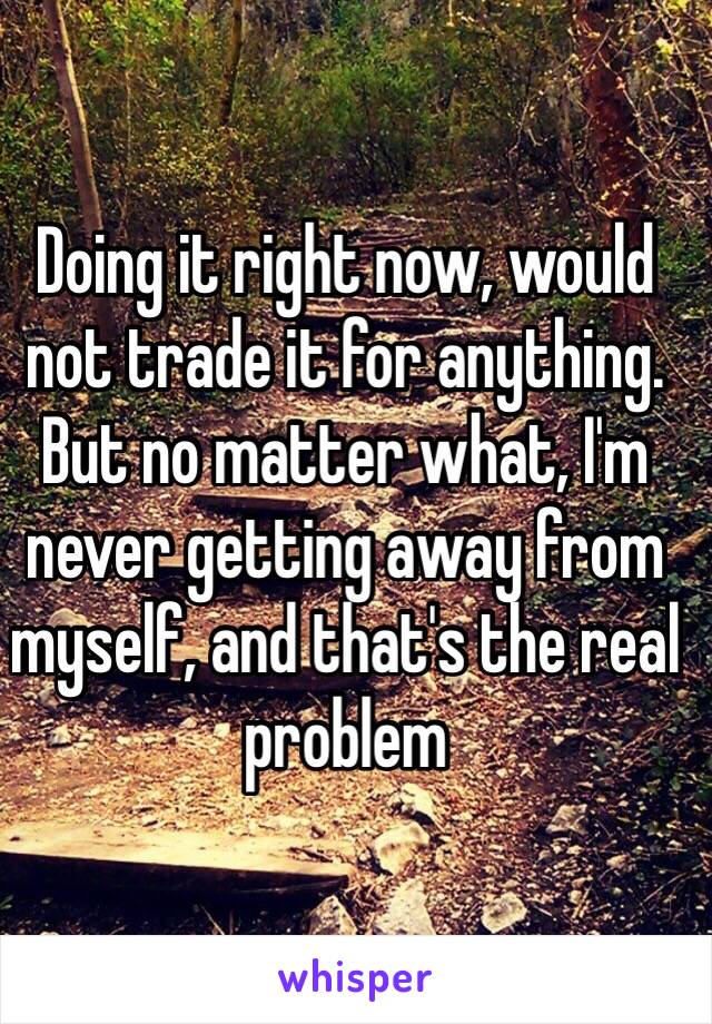 Doing it right now, would not trade it for anything. But no matter what, I'm never getting away from myself, and that's the real problem
