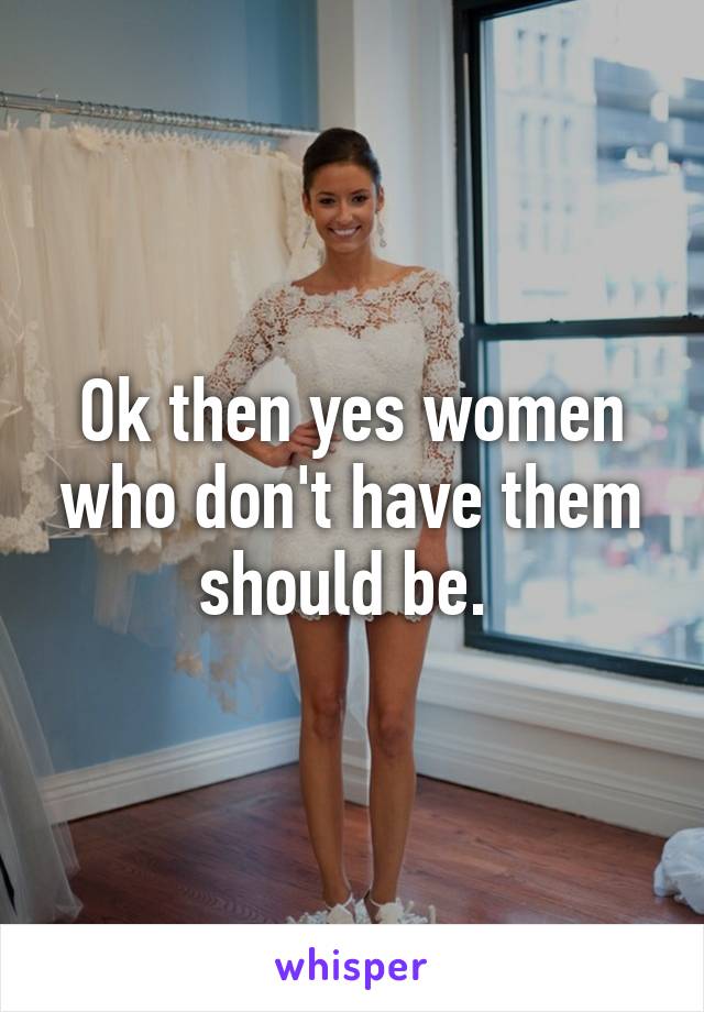 Ok then yes women who don't have them should be. 