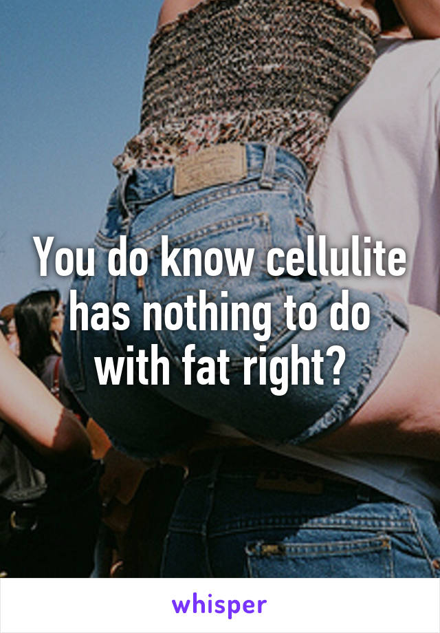 You do know cellulite has nothing to do with fat right?