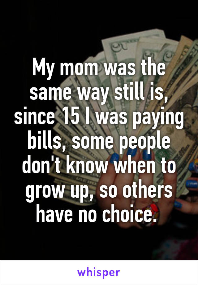 My mom was the same way still is, since 15 I was paying bills, some people don't know when to grow up, so others have no choice. 