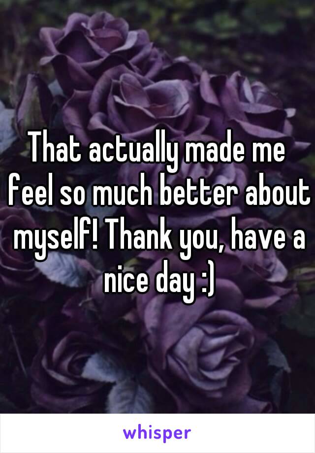 That actually made me feel so much better about myself! Thank you, have a nice day :)