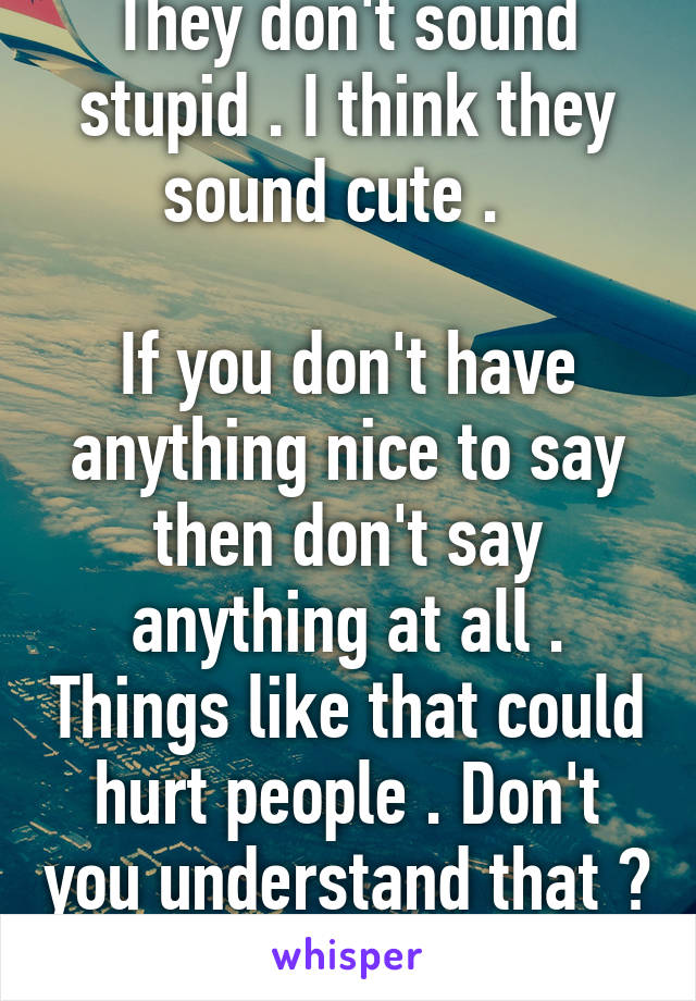 They don't sound stupid . I think they sound cute .  

If you don't have anything nice to say then don't say anything at all . Things like that could hurt people . Don't you understand that ? 