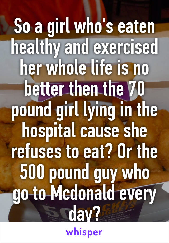 So a girl who's eaten healthy and exercised her whole life is no better then the 70 pound girl lying in the hospital cause she refuses to eat? Or the 500 pound guy who go to Mcdonald every day?