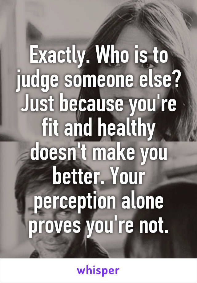 Exactly. Who is to judge someone else? Just because you're fit and healthy doesn't make you better. Your perception alone proves you're not.