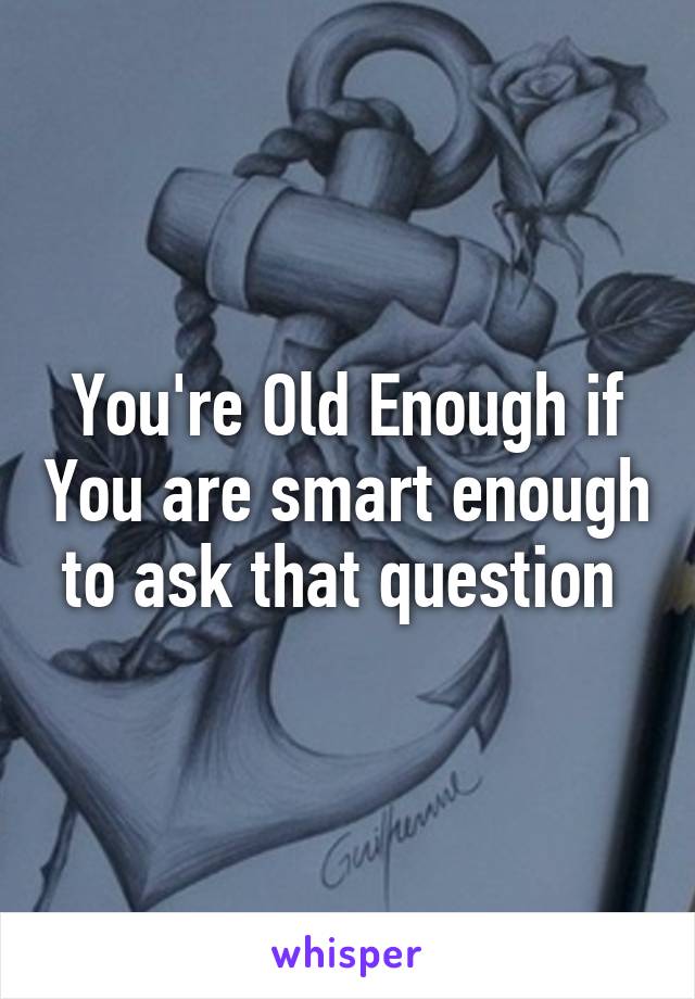 You're Old Enough if You are smart enough to ask that question 