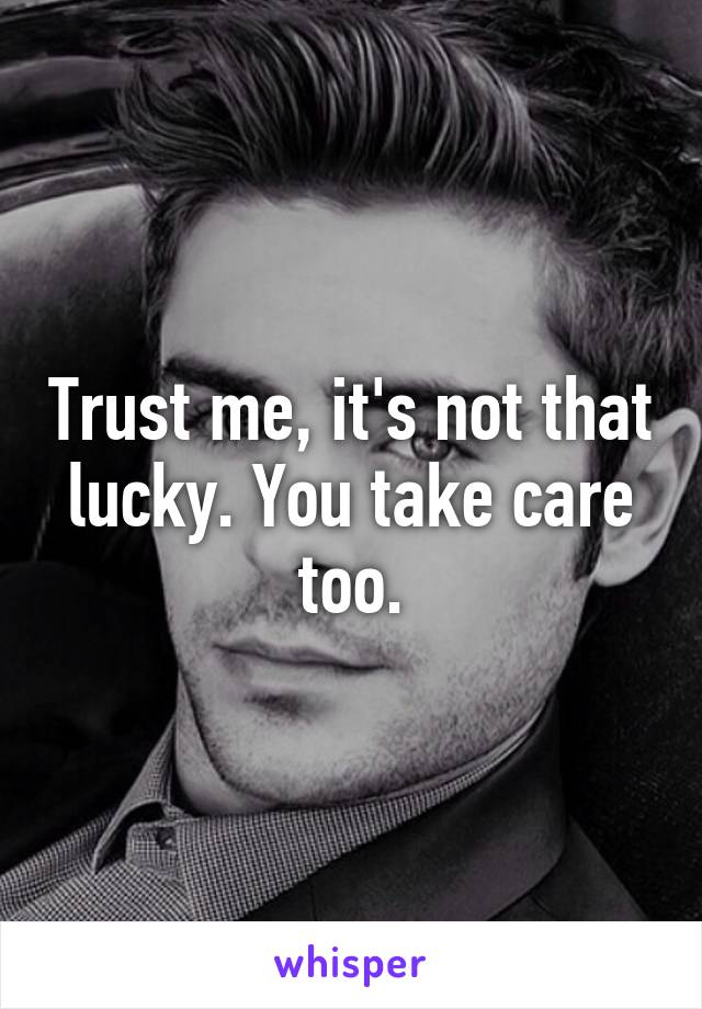 Trust me, it's not that lucky. You take care too.