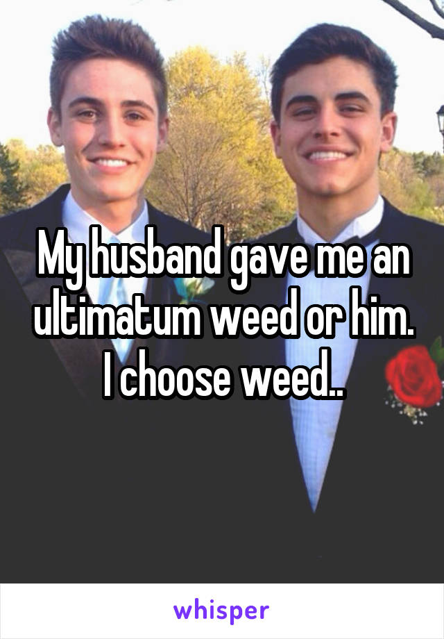 My husband gave me an ultimatum weed or him. I choose weed..