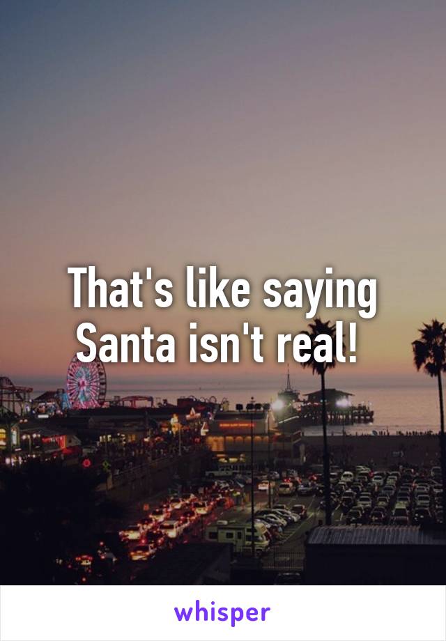 That's like saying Santa isn't real! 