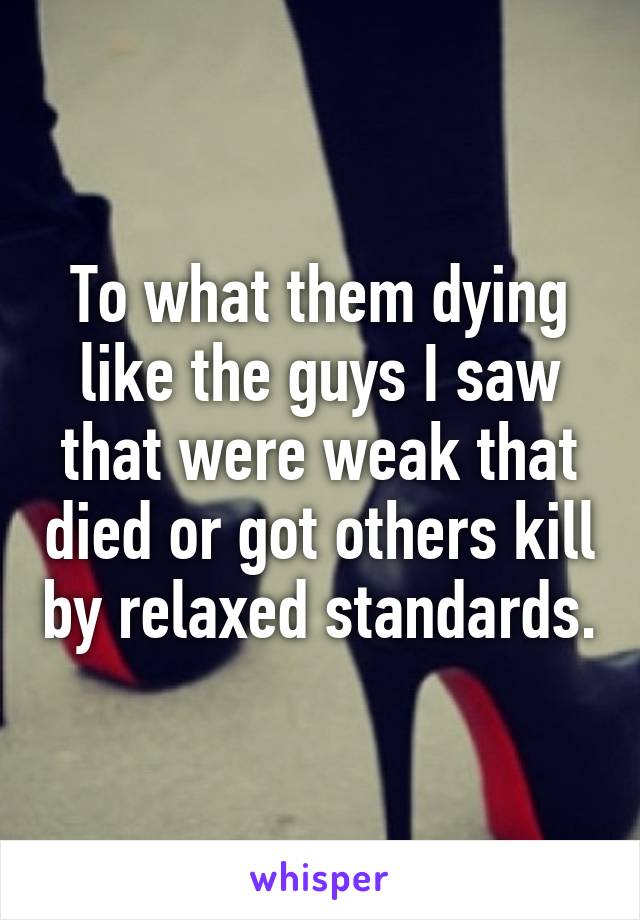 To what them dying like the guys I saw that were weak that died or got others kill by relaxed standards.