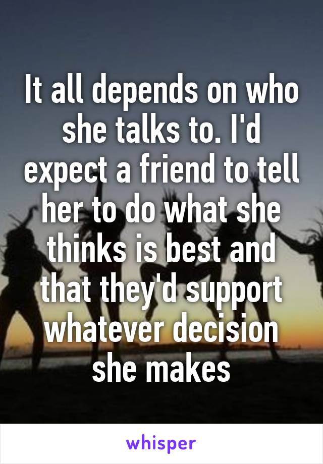 It all depends on who she talks to. I'd expect a friend to tell her to do what she thinks is best and that they'd support whatever decision she makes