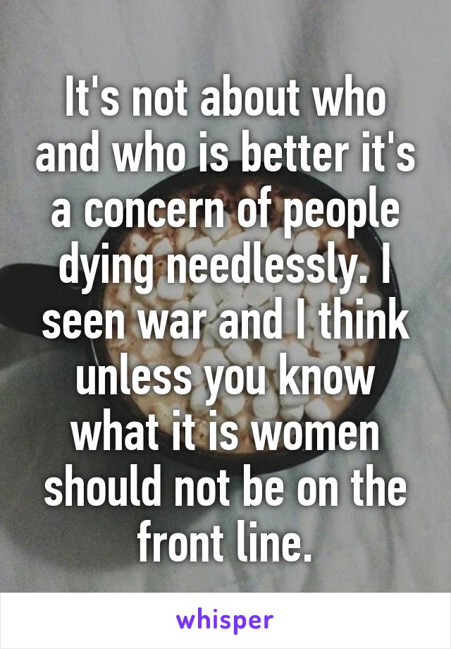 It's not about who and who is better it's a concern of people dying needlessly. I seen war and I think unless you know what it is women should not be on the front line.