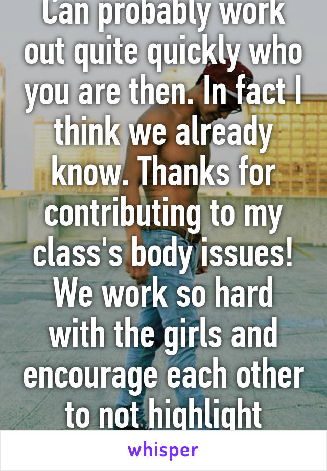 Can probably work out quite quickly who you are then. In fact I think we already know. Thanks for contributing to my class's body issues! We work so hard with the girls and encourage each other to not highlight things like this. 