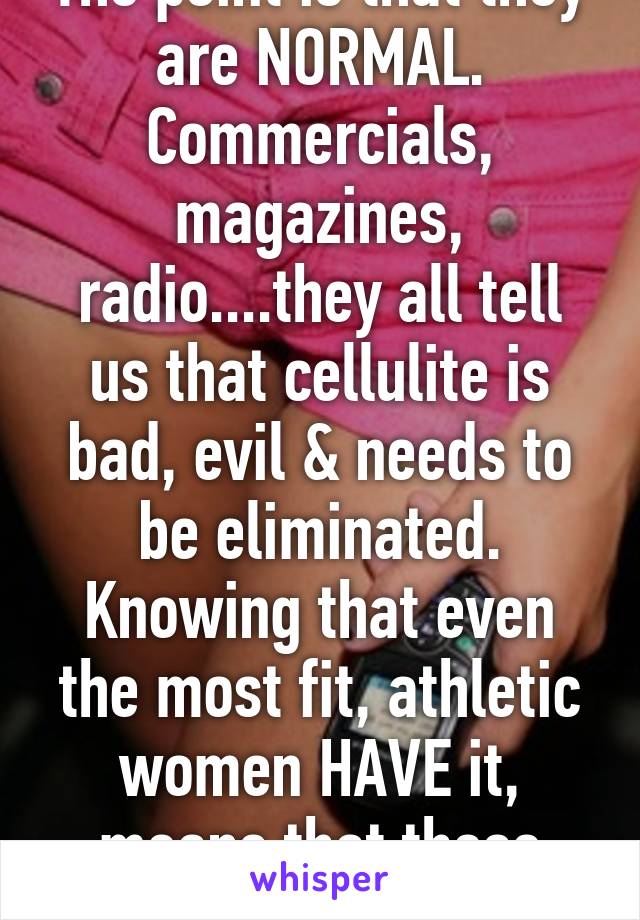 The point is that they are NORMAL. Commercials, magazines, radio....they all tell us that cellulite is bad, evil & needs to be eliminated. Knowing that even the most fit, athletic women HAVE it, means that these companies are WRON