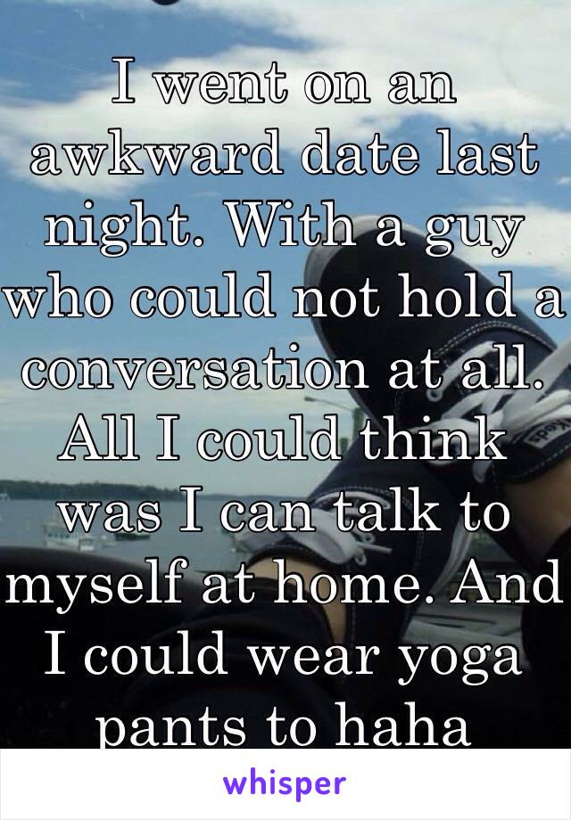 I went on an awkward date last night. With a guy who could not hold a conversation at all. All I could think was I can talk to myself at home. And I could wear yoga pants to haha