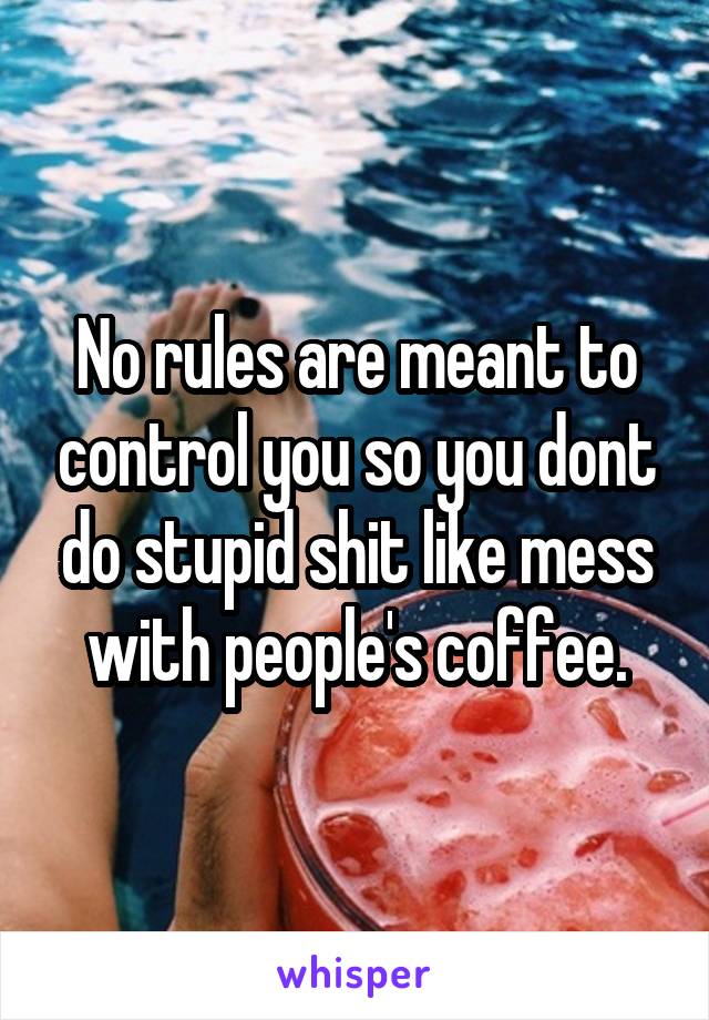 No rules are meant to control you so you dont do stupid shit like mess with people's coffee.