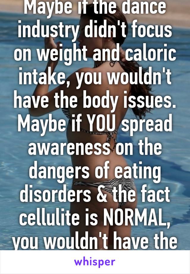 Maybe if the dance industry didn't focus on weight and caloric intake, you wouldn't have the body issues. Maybe if YOU spread awareness on the dangers of eating disorders & the fact cellulite is NORMAL, you wouldn't have the body issue