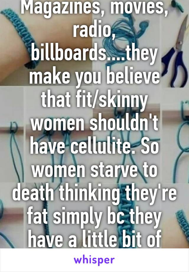 Magazines, movies, radio, billboards....they make you believe that fit/skinny women shouldn't have cellulite. So women starve to death thinking they're fat simply bc they have a little bit of cellulite. 