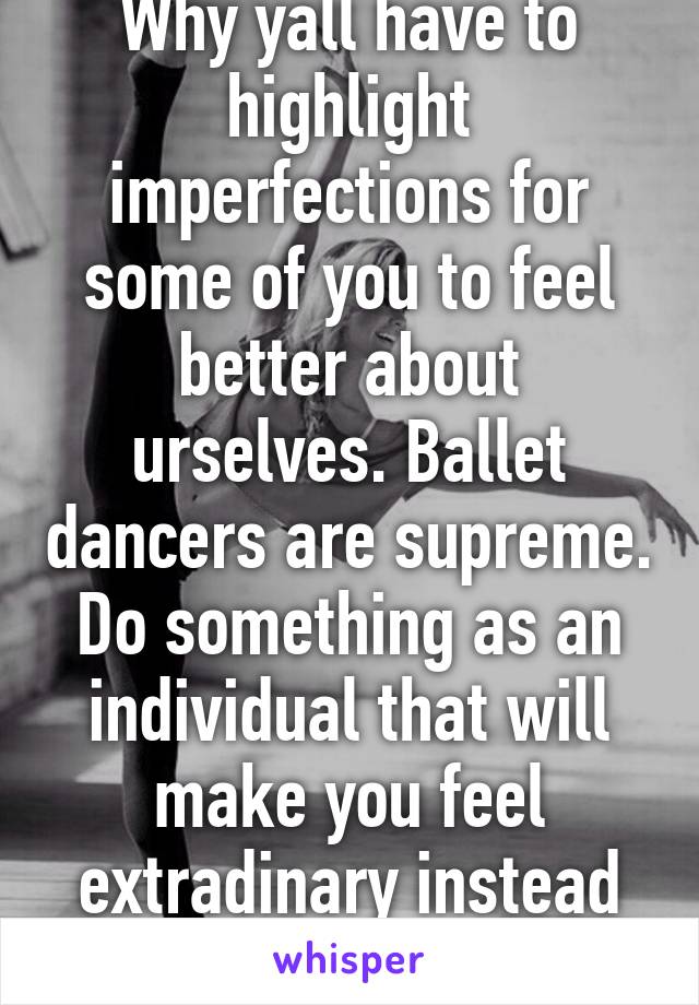 Why yall have to highlight imperfections for some of you to feel better about urselves. Ballet dancers are supreme. Do something as an individual that will make you feel extradinary instead nah. Gosh!