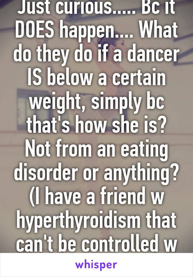 Just curious..... Bc it DOES happen.... What do they do if a dancer IS below a certain weight, simply bc that's how she is? Not from an eating disorder or anything? (I have a friend w hyperthyroidism that can't be controlled w meds). 