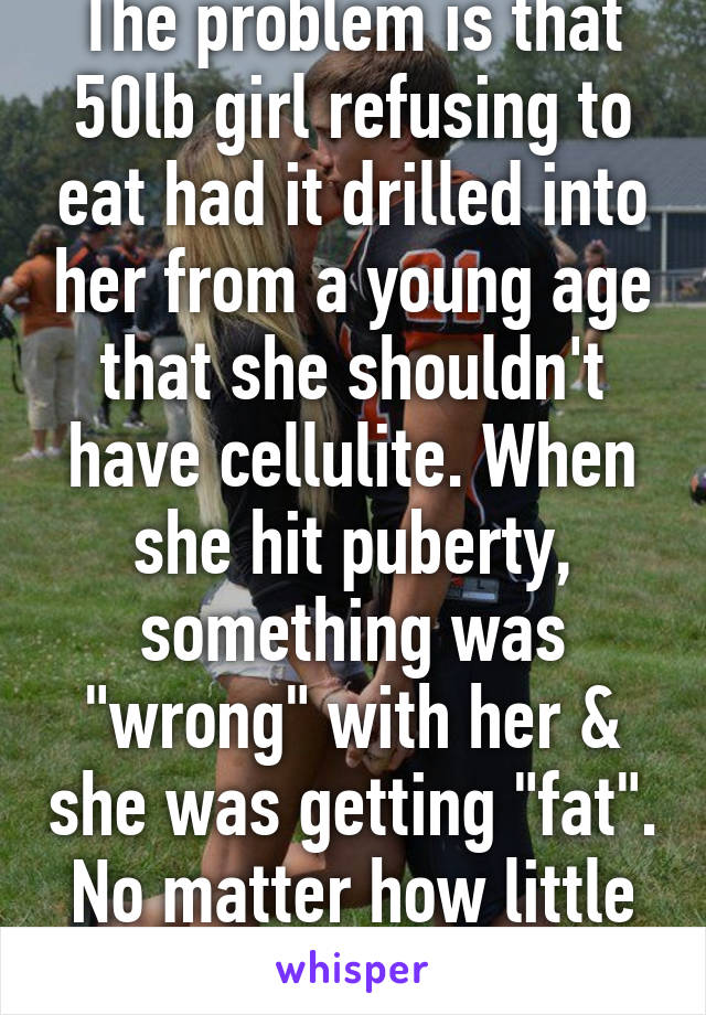 The problem is that 50lb girl refusing to eat had it drilled into her from a young age that she shouldn't have cellulite. When she hit puberty, something was "wrong" with her & she was getting "fat". No matter how little she ate she still is