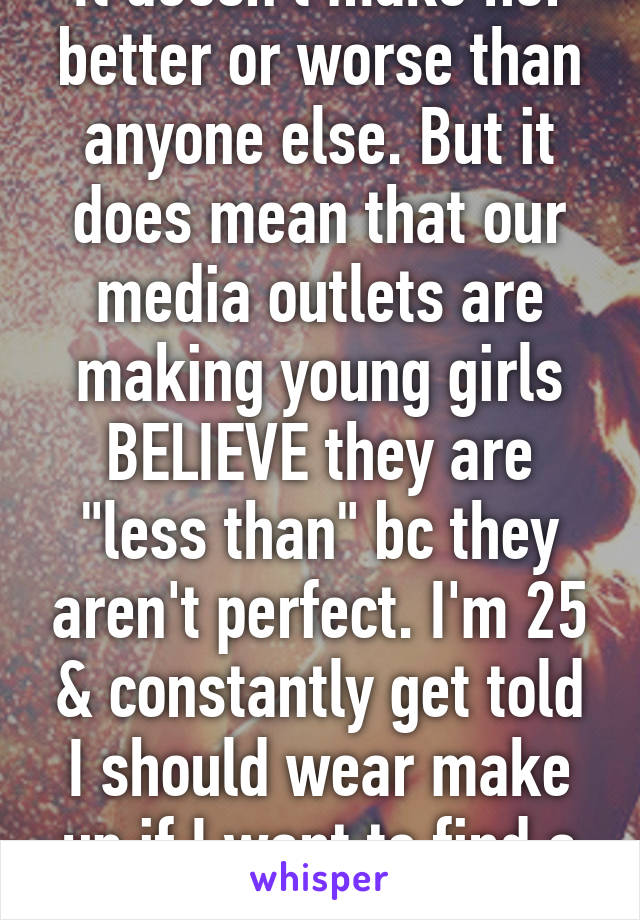 It doesn't make her better or worse than anyone else. But it does mean that our media outlets are making young girls BELIEVE they are "less than" bc they aren't perfect. I'm 25 & constantly get told I should wear make up if I want to find a man....