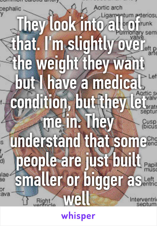 They look into all of that. I'm slightly over the weight they want but I have a medical condition, but they let me in. They understand that some people are just built smaller or bigger as well 