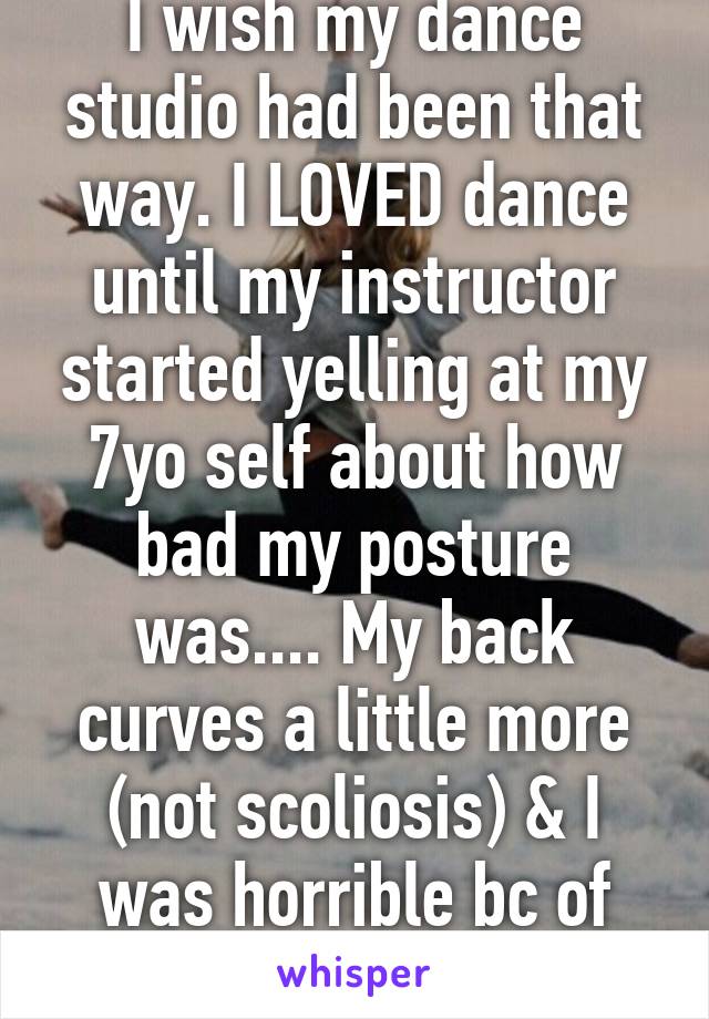 I wish my dance studio had been that way. I LOVED dance until my instructor started yelling at my 7yo self about how bad my posture was.... My back curves a little more (not scoliosis) & I was horrible bc of it.... Broke my spirit. 