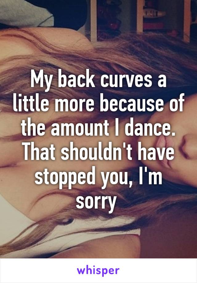 My back curves a little more because of the amount I dance. That shouldn't have stopped you, I'm sorry 