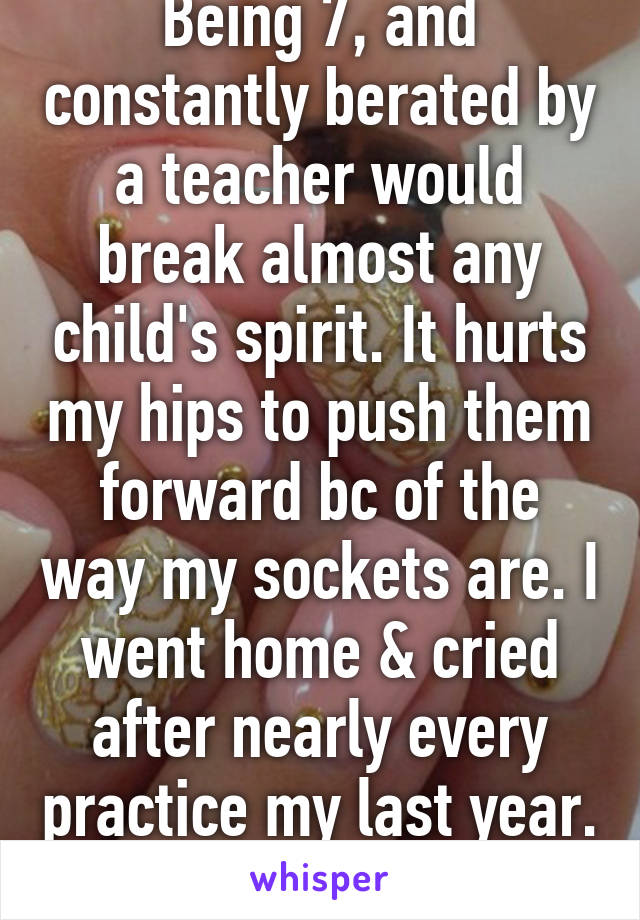 Being 7, and constantly berated by a teacher would break almost any child's spirit. It hurts my hips to push them forward bc of the way my sockets are. I went home & cried after nearly every practice my last year. 