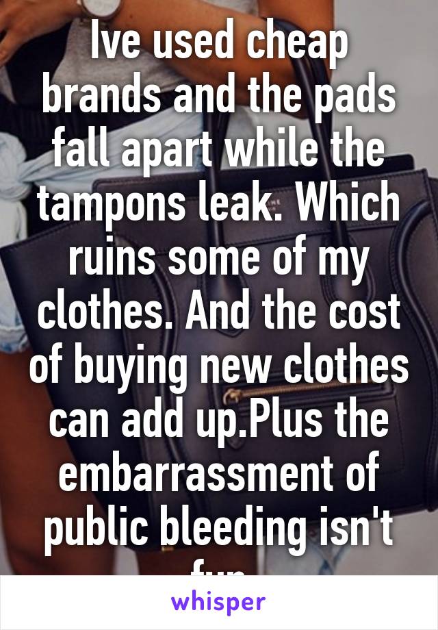 Ive used cheap brands and the pads fall apart while the tampons leak. Which ruins some of my clothes. And the cost of buying new clothes can add up.Plus the embarrassment of public bleeding isn't fun