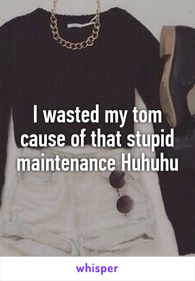 I wasted my tom cause of that stupid maintenance Huhuhu