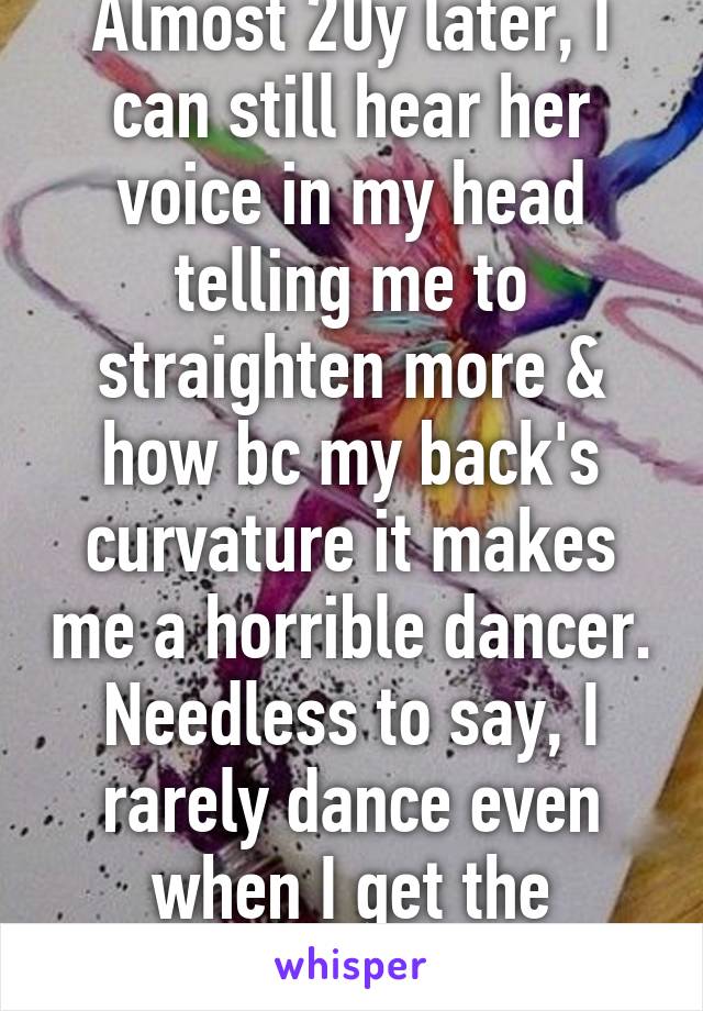 Almost 20y later, I can still hear her voice in my head telling me to straighten more & how bc my back's curvature it makes me a horrible dancer. Needless to say, I rarely dance even when I get the opportunity. 