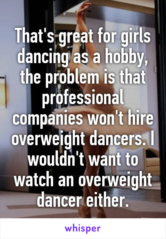 That's great for girls dancing as a hobby, the problem is that professional companies won't hire overweight dancers. I wouldn't want to watch an overweight dancer either.