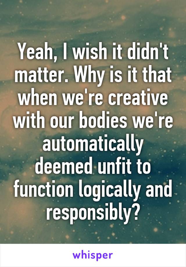 Yeah, I wish it didn't matter. Why is it that when we're creative with our bodies we're automatically deemed unfit to function logically and responsibly?