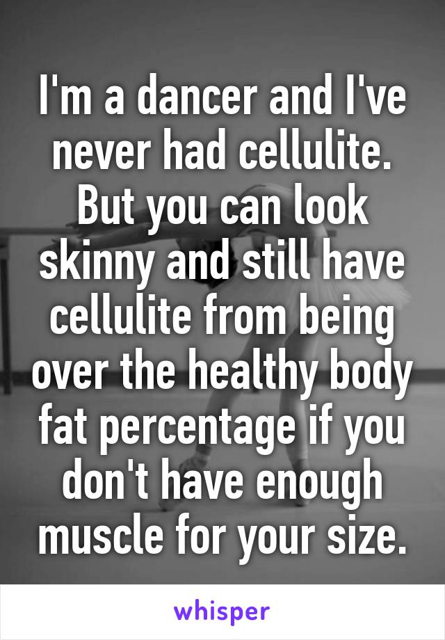 I'm a dancer and I've never had cellulite. But you can look skinny and still have cellulite from being over the healthy body fat percentage if you don't have enough muscle for your size.