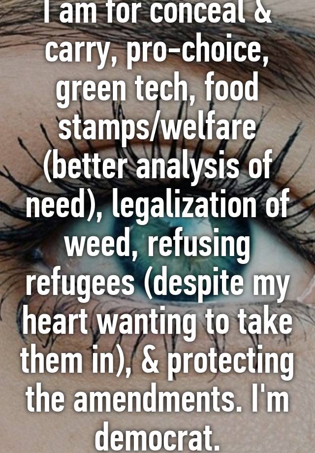 I am for conceal & carry, pro-choice, green tech, food stamps/welfare (better analysis of need), legalization of weed, refusing refugees (despite my heart wanting to take them in), & protecting the amendments. I'm democrat.