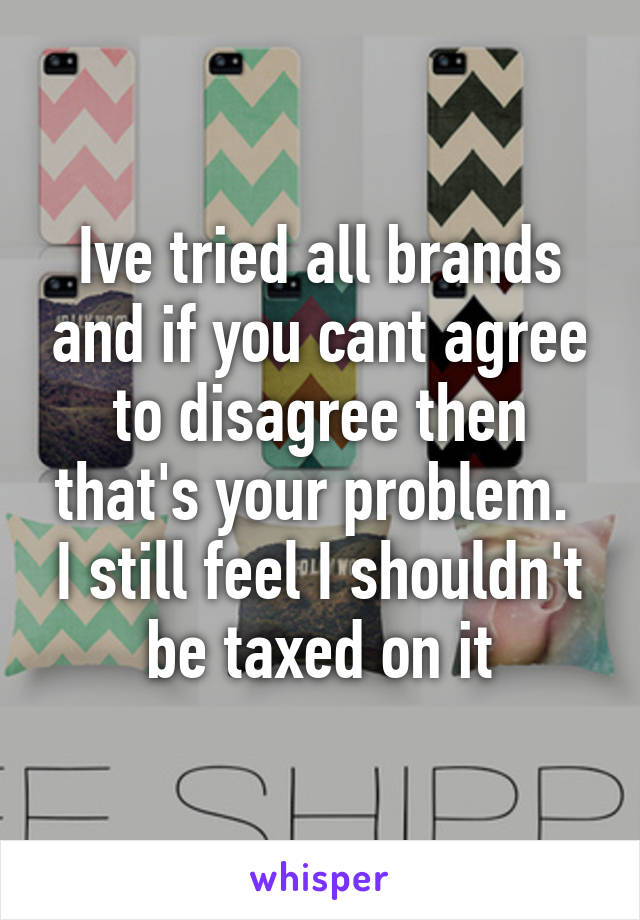 Ive tried all brands and if you cant agree to disagree then that's your problem.  I still feel I shouldn't be taxed on it