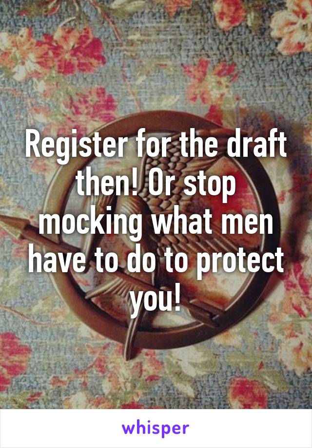 Register for the draft then! Or stop mocking what men have to do to protect you!