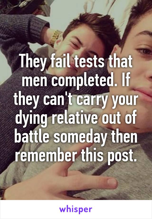 They fail tests that men completed. If they can't carry your dying relative out of battle someday then remember this post.