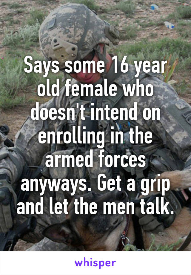 Says some 16 year old female who doesn't intend on enrolling in the armed forces anyways. Get a grip and let the men talk.