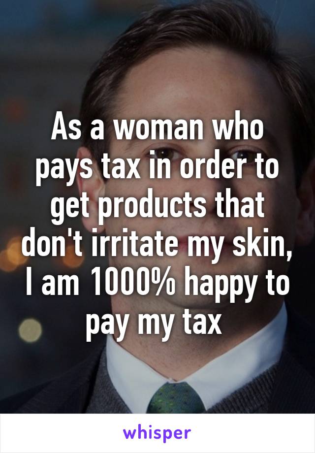 As a woman who pays tax in order to get products that don't irritate my skin, I am 1000% happy to pay my tax 