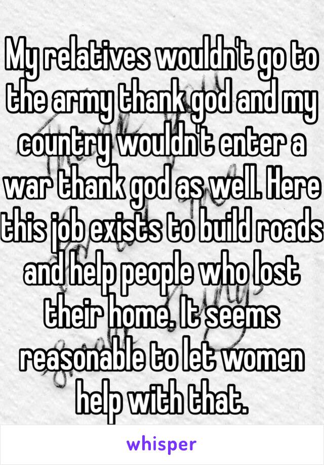 My relatives wouldn't go to the army thank god and my country wouldn't enter a war thank god as well. Here this job exists to build roads and help people who lost their home. It seems reasonable to let women help with that.