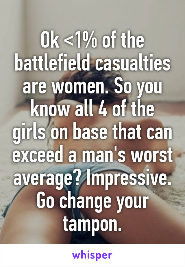 Ok <1% of the battlefield casualties are women. So you know all 4 of the girls on base that can exceed a man's worst average? Impressive. Go change your tampon.