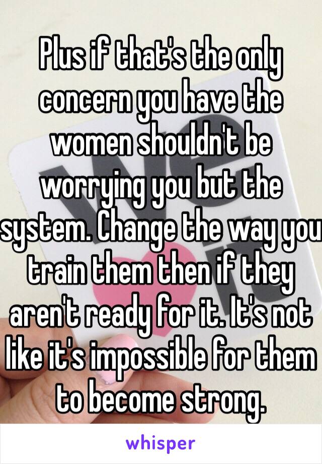 Plus if that's the only concern you have the women shouldn't be worrying you but the system. Change the way you train them then if they aren't ready for it. It's not like it's impossible for them to become strong.