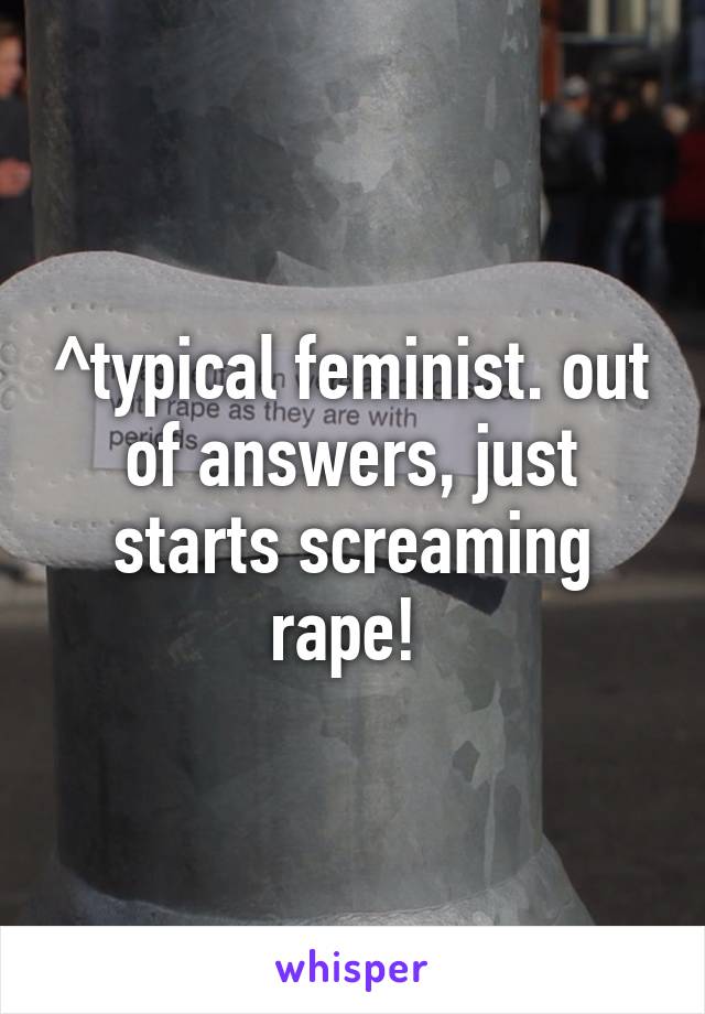 ^typical feminist. out of answers, just starts screaming rape! 